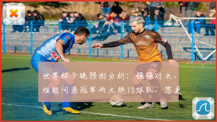 世界杯今晚预测分析：强强对决，谁能问鼎冠军两大热门球队，您更看好谁