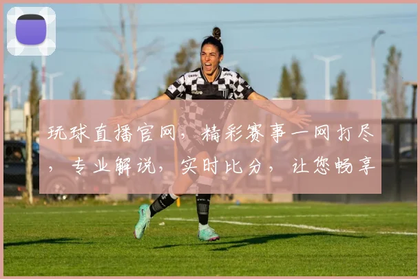 玩球直播官网，精彩赛事一网打尽，专业解说，实时比分，让您畅享体育盛宴，不容错过