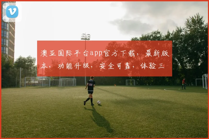 澳亚国际平台app官方下载，最新版本，功能升级，安全可靠，体验三重惊喜，不容错过，快来下载