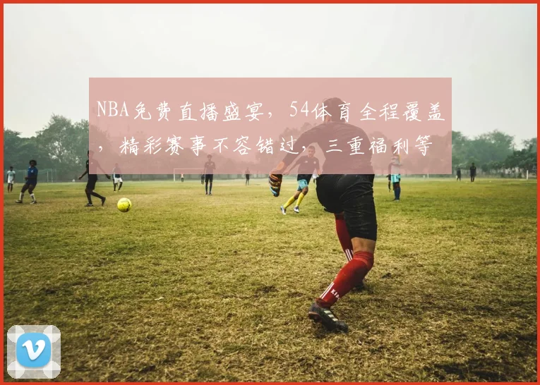 NBA免费直播盛宴，54体育全程覆盖，精彩赛事不容错过，三重福利等你来